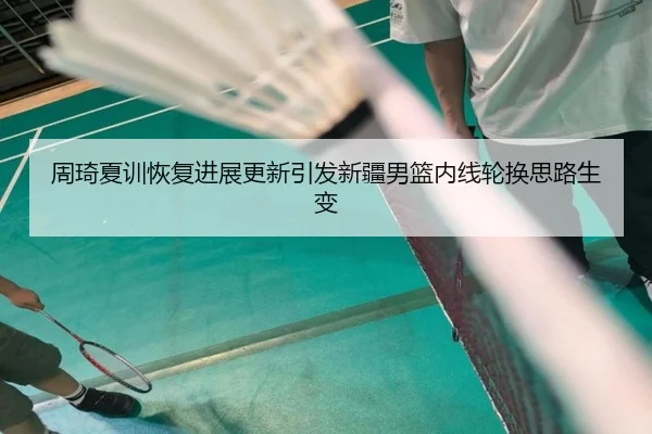 周琦夏训恢复进展更新引发新疆男篮内线轮换思路生变