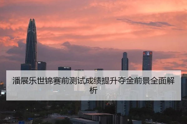 潘展乐世锦赛前测试成绩提升夺金前景全面解析